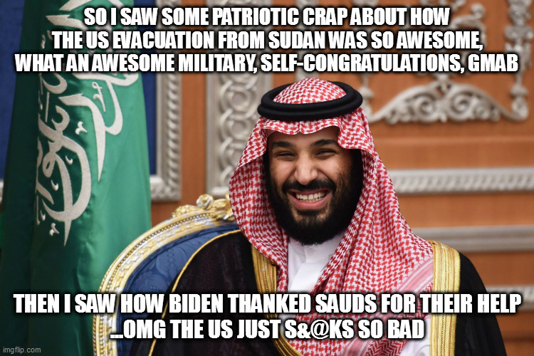 MBS Smiling | SO I SAW SOME PATRIOTIC CRAP ABOUT HOW THE US EVACUATION FROM SUDAN WAS SO AWESOME, WHAT AN AWESOME MILITARY, SELF-CONGRATULATIONS, GMAB; THEN I SAW HOW BIDEN THANKED SAUDS FOR THEIR HELP
...OMG THE US JUST S&@KS SO BAD | image tagged in mbs smiling | made w/ Imgflip meme maker