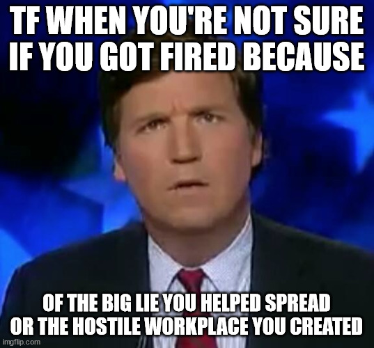 confused Tucker carlson | TF WHEN YOU'RE NOT SURE IF YOU GOT FIRED BECAUSE; OF THE BIG LIE YOU HELPED SPREAD OR THE HOSTILE WORKPLACE YOU CREATED | image tagged in confused tucker carlson | made w/ Imgflip meme maker