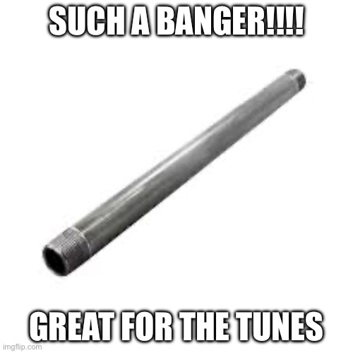 Metal pipe | SUCH A BANGER!!!! GREAT FOR THE TUNES | image tagged in metal pipe | made w/ Imgflip meme maker