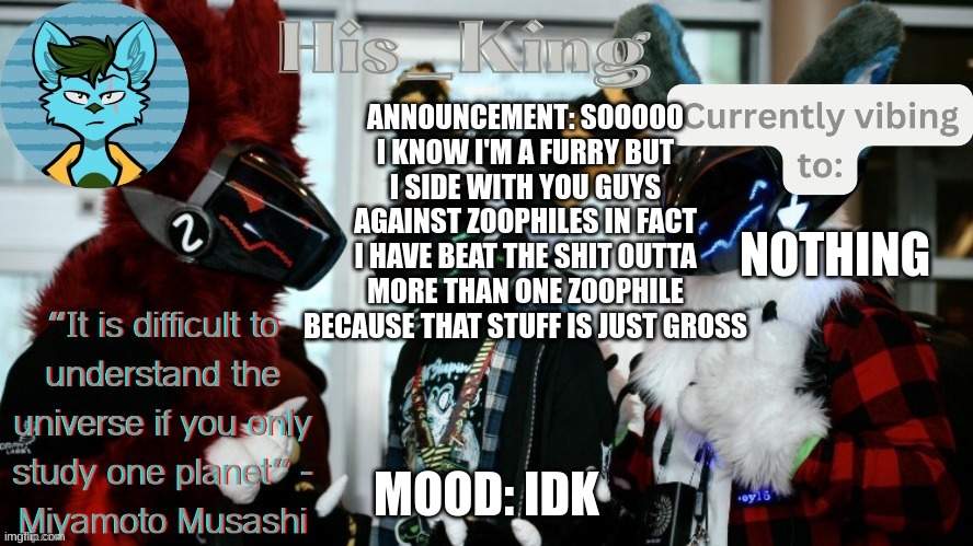 (Mod note: ……) | ANNOUNCEMENT: SOOOOO I KNOW I'M A FURRY BUT I SIDE WITH YOU GUYS AGAINST ZOOPHILES IN FACT I HAVE BEAT THE SHIT OUTTA MORE THAN ONE ZOOPHILE BECAUSE THAT STUFF IS JUST GROSS; NOTHING; MOOD: IDK | image tagged in his_kings template credit to we_came_as_protogens | made w/ Imgflip meme maker