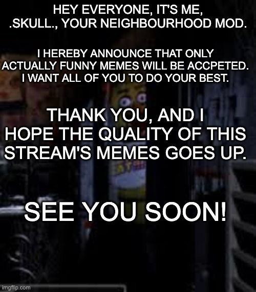 Mod Announcement: We must improve the fnaf stream. | HEY EVERYONE, IT'S ME, .SKULL., YOUR NEIGHBOURHOOD MOD. I HEREBY ANNOUNCE THAT ONLY ACTUALLY FUNNY MEMES WILL BE ACCPETED. I WANT ALL OF YOU TO DO YOUR BEST. THANK YOU, AND I HOPE THE QUALITY OF THIS STREAM'S MEMES GOES UP. SEE YOU SOON! | image tagged in fnaf,mod announcement | made w/ Imgflip meme maker