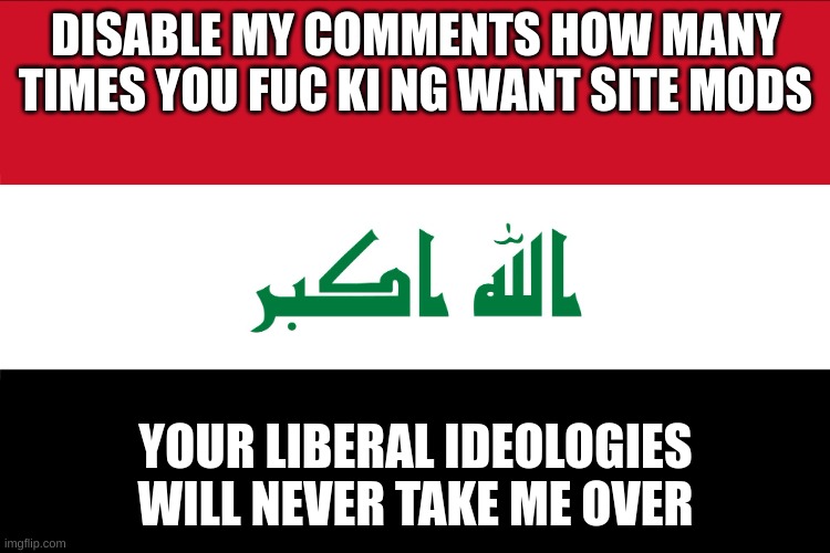 jail me, torture me. you will never win. | DISABLE MY COMMENTS HOW MANY TIMES YOU FUC KI NG WANT SITE MODS; YOUR LIBERAL IDEOLOGIES WILL NEVER TAKE ME OVER | image tagged in flag of iraq | made w/ Imgflip meme maker