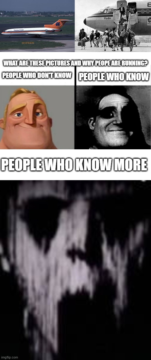 WHAT ARE THESE PICTURES AND WHY PEOPE ARE RUNNING? PEOPLE WHO DON'T KNOW; PEOPLE WHO KNOW; PEOPLE WHO KNOW MORE | image tagged in teacher's copy,blank white template,mr incredibles uncanny phase 18 | made w/ Imgflip meme maker
