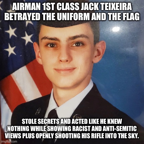 The traitor of America who should be sent to gitmo alongside his pals. | AIRMAN 1ST CLASS JACK TEIXEIRA
BETRAYED THE UNIFORM AND THE FLAG; STOLE SECRETS AND ACTED LIKE HE KNEW NOTHING WHILE SHOWING RACIST AND ANTI-SEMITIC VIEWS PLUS OPENLY SHOOTING HIS RIFLE INTO THE SKY. | image tagged in mtg,donald trump approves,gitmo,racist,barack obama | made w/ Imgflip meme maker