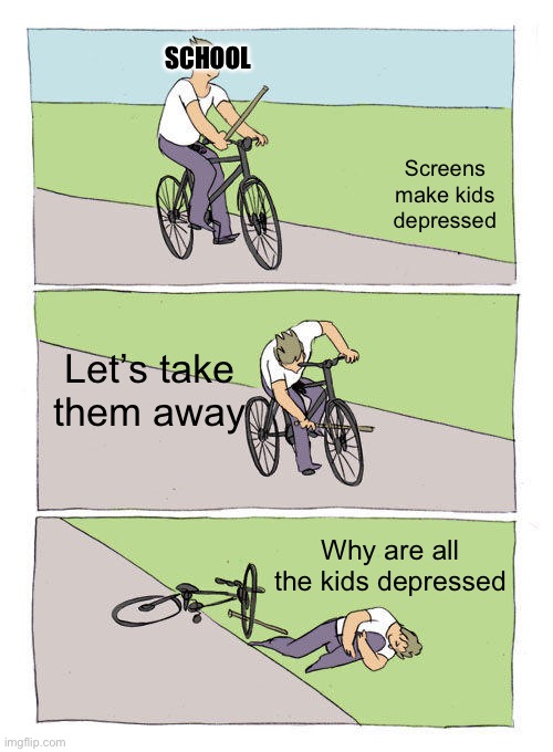 Bike Fall Meme | SCHOOL; Screens make kids depressed; Let’s take them away; Why are all the kids depressed | image tagged in memes,bike fall | made w/ Imgflip meme maker