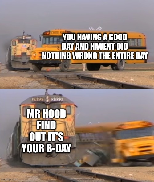 A train hitting a school bus | YOU HAVING A GOOD DAY AND HAVENT DID NOTHING WRONG THE ENTIRE DAY; MR HOOD FIND OUT IT'S YOUR B-DAY | image tagged in a train hitting a school bus | made w/ Imgflip meme maker