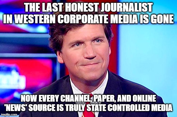 Based Tucker Carlson | THE LAST HONEST JOURNALIST IN WESTERN CORPORATE MEDIA IS GONE; NOW EVERY CHANNEL, PAPER, AND ONLINE 'NEWS' SOURCE IS TRULY STATE CONTROLLED MEDIA | image tagged in based tucker carlson | made w/ Imgflip meme maker