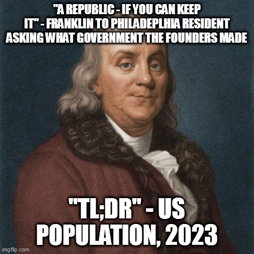 Ben Franklin | "A REPUBLIC - IF YOU CAN KEEP IT" - FRANKLIN TO PHILADEPLHIA RESIDENT ASKING WHAT GOVERNMENT THE FOUNDERS MADE; "TL;DR" - US POPULATION, 2023 | image tagged in ben franklin | made w/ Imgflip meme maker