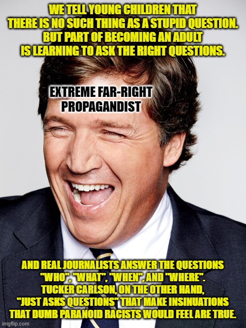 Tucker Carlson knows this. He also knows that his dumb paranoid racist fans don't. | WE TELL YOUNG CHILDREN THAT
THERE IS NO SUCH THING AS A STUPID QUESTION.
BUT PART OF BECOMING AN ADULT
IS LEARNING TO ASK THE RIGHT QUESTIONS. EXTREME FAR-RIGHT
PROPAGANDIST; AND REAL JOURNALISTS ANSWER THE QUESTIONS
"WHO", "WHAT", "WHEN", AND "WHERE".
TUCKER CARLSON, ON THE OTHER HAND,
"JUST ASKS QUESTIONS" THAT MAKE INSINUATIONS
THAT DUMB PARANOID RACISTS WOULD FEEL ARE TRUE. | image tagged in tucker carlson laughing,propaganda,fox news,dumb,paranoid,racist | made w/ Imgflip meme maker