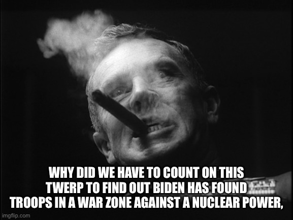 General Ripper (Dr. Strangelove) | WHY DID WE HAVE TO COUNT ON THIS TWERP TO FIND OUT BIDEN HAS FOUND TROOPS IN A WAR ZONE AGAINST A NUCLEAR POWER, | image tagged in general ripper dr strangelove | made w/ Imgflip meme maker