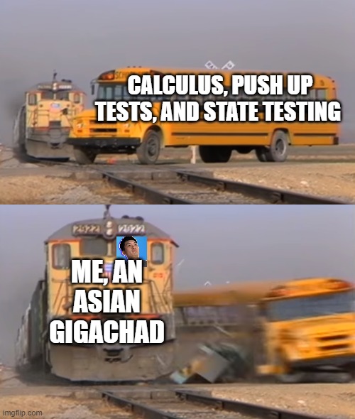 A train hitting a school bus | CALCULUS, PUSH UP TESTS, AND STATE TESTING; ME, AN ASIAN GIGACHAD | image tagged in a train hitting a school bus,memes,steven he | made w/ Imgflip meme maker