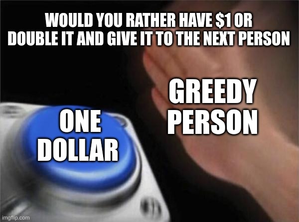 Blank Nut Button Meme | WOULD YOU RATHER HAVE $1 OR DOUBLE IT AND GIVE IT TO THE NEXT PERSON; GREEDY PERSON; ONE DOLLAR | image tagged in memes,relatable memes,money,but why why would you do that,so true memes | made w/ Imgflip meme maker