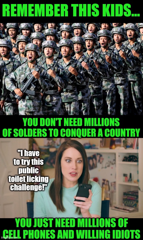 Silly Russia. Trying to attack countries the old fashion way. We have a lot to learn from China! | REMEMBER THIS KIDS... YOU DON'T NEED MILLIONS OF SOLDERS TO CONQUER A COUNTRY; "I have to try this public toilet licking challenge!"; YOU JUST NEED MILLIONS OF CELL PHONES AND WILLING IDIOTS | image tagged in chinese army,oag cell phone craziness,tiktok,attack,logic,new | made w/ Imgflip meme maker
