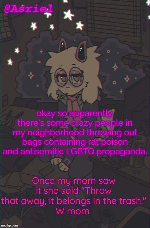 never thought people would stoop this low | okay so apparently, there's some crazy people in my neighborhood throwing out bags containing rat poison and antisemitic LGBTQ propaganda. Once my mom saw it she said "Throw that away, it belongs in the trash."
W mom | image tagged in another asriel temp | made w/ Imgflip meme maker