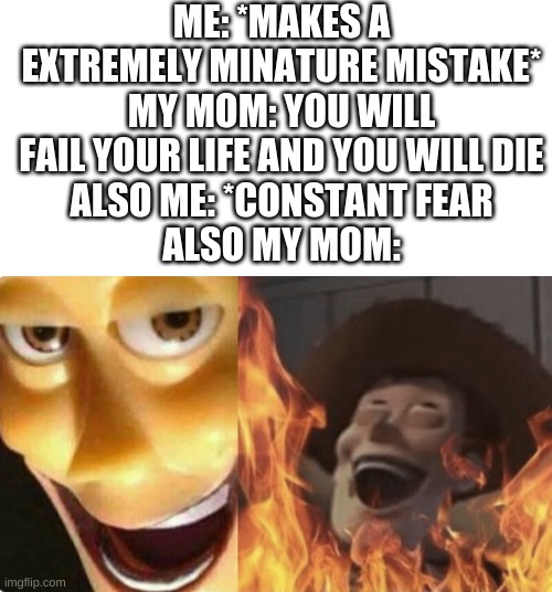my mom be like | ME: *MAKES A EXTREMELY MINATURE MISTAKE*
MY MOM: YOU WILL FAIL YOUR LIFE AND YOU WILL DIE
ALSO ME: *CONSTANT FEAR
ALSO MY MOM: | image tagged in satanic woody no spacing,moms,help me,life,fear,im in pain | made w/ Imgflip meme maker