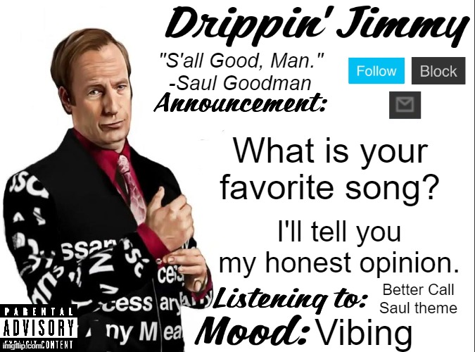 Drippin' Jimmy announcement V1 | What is your favorite song? I'll tell you my honest opinion. Better Call Saul theme; Vibing | image tagged in drippin' jimmy announcement v1 | made w/ Imgflip meme maker