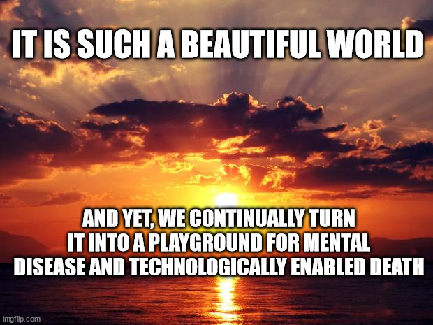 Sunset | IT IS SUCH A BEAUTIFUL WORLD; AND YET, WE CONTINUALLY TURN IT INTO A PLAYGROUND FOR MENTAL DISEASE AND TECHNOLOGICALLY ENABLED DEATH | image tagged in sunset | made w/ Imgflip meme maker