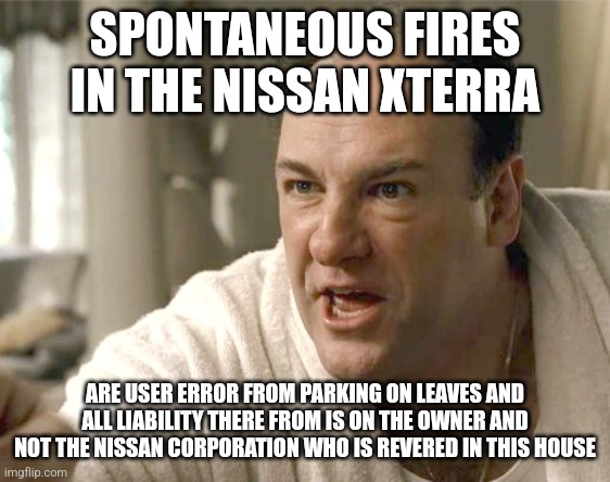 Tell em | SPONTANEOUS FIRES IN THE NISSAN XTERRA; ARE USER ERROR FROM PARKING ON LEAVES AND ALL LIABILITY THERE FROM IS ON THE OWNER AND NOT THE NISSAN CORPORATION WHO IS REVERED IN THIS HOUSE | image tagged in sopranos | made w/ Imgflip meme maker