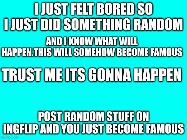 best way to become famous | I JUST FELT BORED SO I JUST DID SOMETHING RANDOM; AND I KNOW WHAT WILL HAPPEN.THIS WILL SOMEHOW BECOME FAMOUS; TRUST ME ITS GONNA HAPPEN; POST RANDOM STUFF ON INGFLIP AND YOU JUST BECOME FAMOUS | image tagged in funny | made w/ Imgflip meme maker