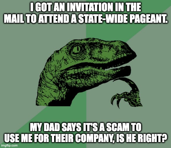 Help me .-. | I GOT AN INVITATION IN THE MAIL TO ATTEND A STATE-WIDE PAGEANT. MY DAD SAYS IT'S A SCAM TO USE ME FOR THEIR COMPANY, IS HE RIGHT? | image tagged in invitation by mail,but is it really legit,pageant or scam | made w/ Imgflip meme maker