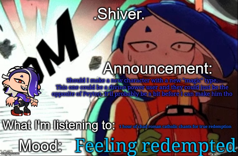 Like a character who is an angel of the true god | Should I make a new character with a new "magic" type. This one could be a divine power user and they could just be the opposite of Peyton. It'll probably be a bit before I can make him tho; 1 hour of chad roman catholic chants for true redemption; Feeling redempted | image tagged in shiver announcement template thanks blook | made w/ Imgflip meme maker