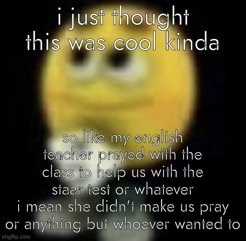 yeah uh | i just thought this was cool kinda; so like my english teacher prayed with the class to help us with the staar test or whatever
i mean she didn't make us pray or anything but whoever wanted to | image tagged in shit | made w/ Imgflip meme maker