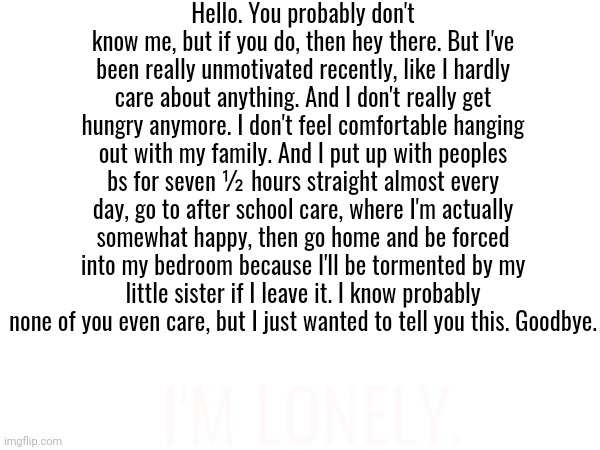 ... | Hello. You probably don't know me, but if you do, then hey there. But I've been really unmotivated recently, like I hardly care about anything. And I don't really get hungry anymore. I don't feel comfortable hanging out with my family. And I put up with peoples bs for seven ½ hours straight almost every day, go to after school care, where I'm actually somewhat happy, then go home and be forced into my bedroom because I'll be tormented by my little sister if I leave it. I know probably none of you even care, but I just wanted to tell you this. Goodbye. I'M LONELY. | made w/ Imgflip meme maker