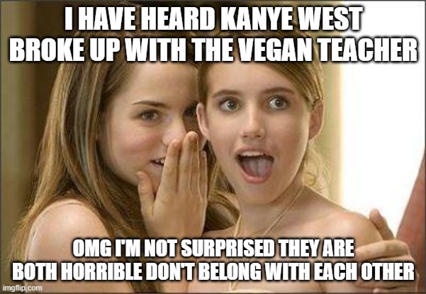 Girls gossiping | I HAVE HEARD KANYE WEST BROKE UP WITH THE VEGAN TEACHER; OMG I'M NOT SURPRISED THEY ARE BOTH HORRIBLE DON'T BELONG WITH EACH OTHER | image tagged in girls gossiping | made w/ Imgflip meme maker