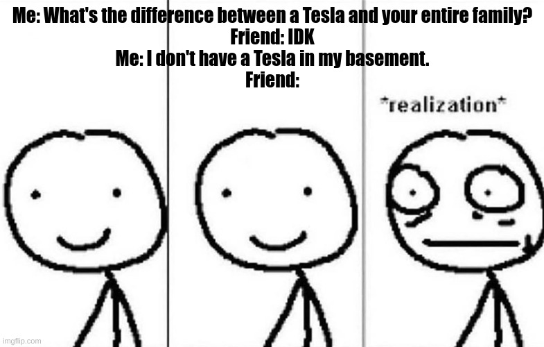 Funné joke | Me: What's the difference between a Tesla and your entire family?
Friend: IDK
Me: I don't have a Tesla in my basement.
Friend: | image tagged in realization,funny,memes | made w/ Imgflip meme maker