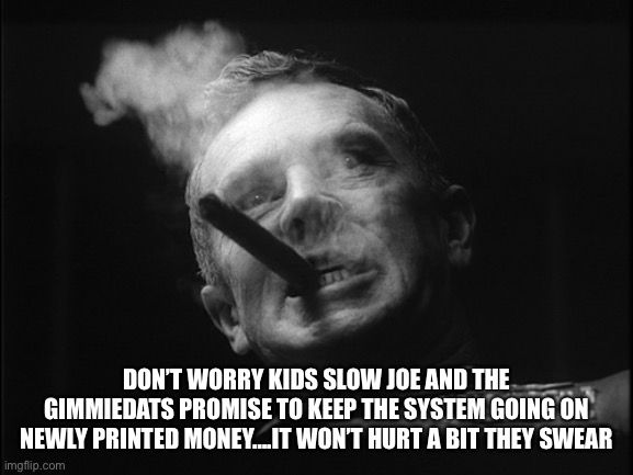 General Ripper (Dr. Strangelove) | DON’T WORRY KIDS SLOW JOE AND THE GIMMIEDATS PROMISE TO KEEP THE SYSTEM GOING ON NEWLY PRINTED MONEY….IT WON’T HURT A BIT THEY SWEAR | image tagged in general ripper dr strangelove | made w/ Imgflip meme maker