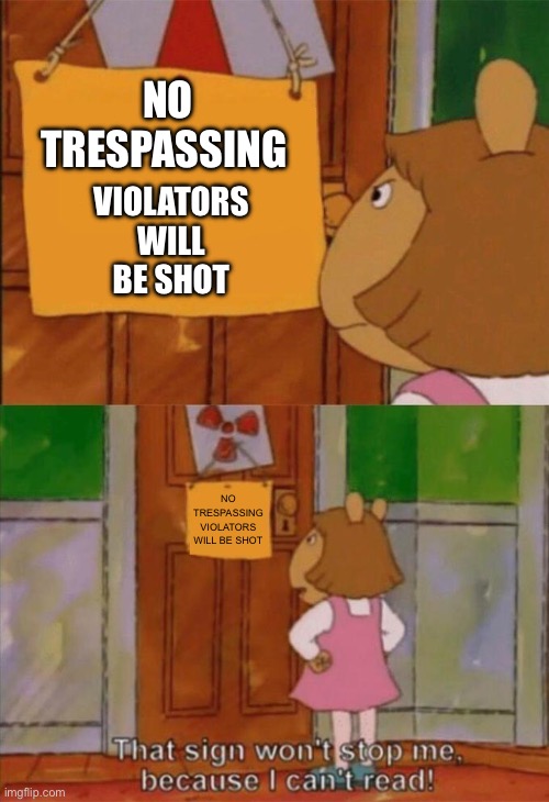 DW Sign Won't Stop Me Because I Can't Read | NO TRESPASSING; VIOLATORS WILL BE SHOT; NO TRESPASSING
VIOLATORS WILL BE SHOT | image tagged in dw sign won't stop me because i can't read | made w/ Imgflip meme maker