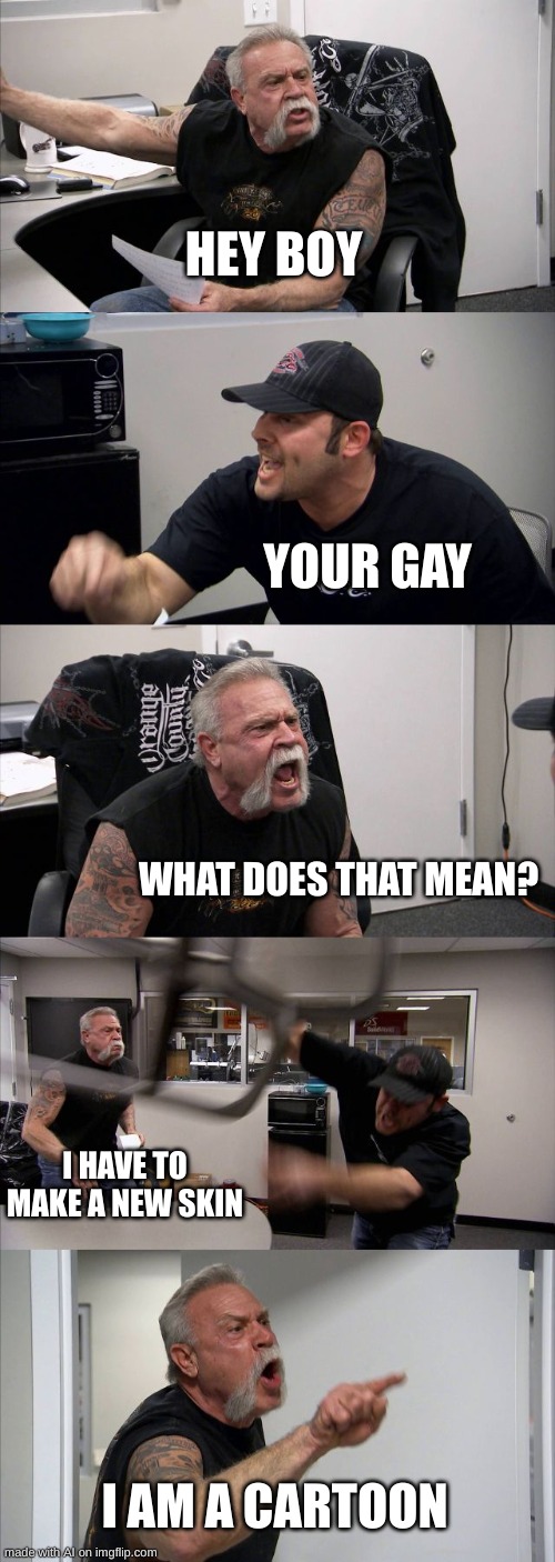 what. | HEY BOY; YOUR GAY; WHAT DOES THAT MEAN? I HAVE TO MAKE A NEW SKIN; I AM A CARTOON | image tagged in memes,american chopper argument | made w/ Imgflip meme maker