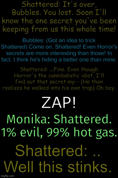 Shattered getting owned again! | Shattered: It's over, Bubbles. You lost. Soon I'll know the one secret you've been keeping from us this whole time! Bubbles: (Got an idea to trick Shattered) Come on, Shattered! Even Horror's secrets are more interesting than those! In fact, I think he's hiding a better one than mine. Shattered: ...Fine. Even though Horror's the cannibalistic idiot, I'll find out that secret my-- (He then realizes he walked into his own trap) Oh boy. ZAP! Monika: Shattered. 1% evil, 99% hot gas. Shattered: .. Well this stinks. | made w/ Imgflip meme maker