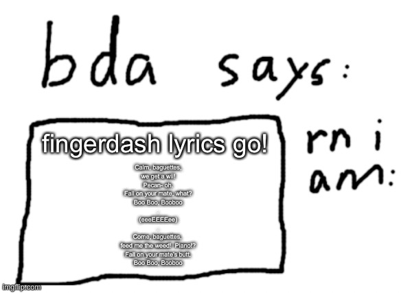 fingerdash lyrics be like | fingerdash lyrics go! Calm, baguettes,
we get a wii!
Pecan- oh.
Fall on your mate, what?
Boo Boo, Booboo
.
(eeeEEEEee)
.
Come, baguettes, 
feed me the weed!  Piano!?
Fall on your mate’s butt.
Boo Boo, Booboo | image tagged in official badlydrawnaxolotl announcement temp | made w/ Imgflip meme maker