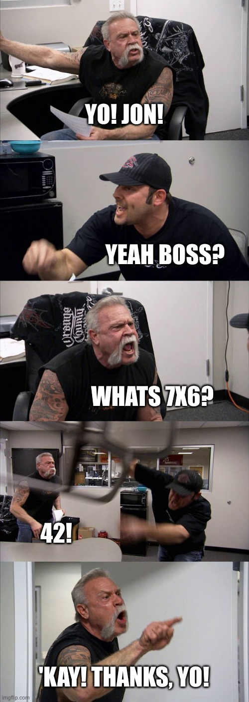 American Chopper Argument | YO! JON! YEAH BOSS? WHATS 7X6? 42! 'KAY! THANKS, YO! | image tagged in memes,american chopper argument | made w/ Imgflip meme maker