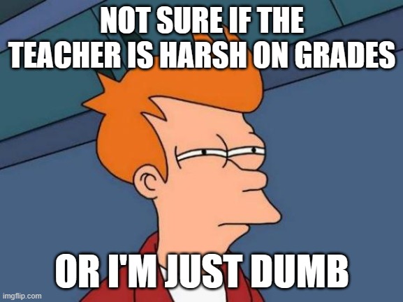 Futurama Fry Meme | NOT SURE IF THE TEACHER IS HARSH ON GRADES; OR I'M JUST DUMB | image tagged in memes,futurama fry | made w/ Imgflip meme maker