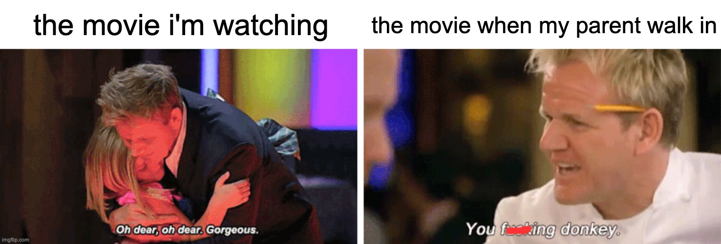 the movie i'm wathing | the movie when my parent walk in; the movie i'm watching | image tagged in oh dear oh dear gorgeous and you f donkey | made w/ Imgflip meme maker