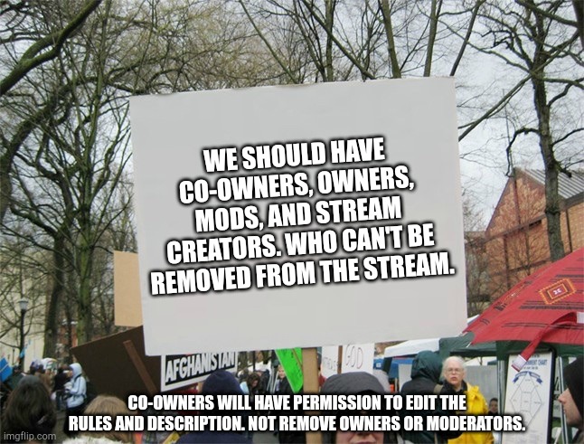 Blank protest sign | WE SHOULD HAVE CO-OWNERS, OWNERS, MODS, AND STREAM CREATORS. WHO CAN'T BE REMOVED FROM THE STREAM. CO-OWNERS WILL HAVE PERMISSION TO EDIT THE RULES AND DESCRIPTION. NOT REMOVE OWNERS OR MODERATORS. | image tagged in blank protest sign | made w/ Imgflip meme maker