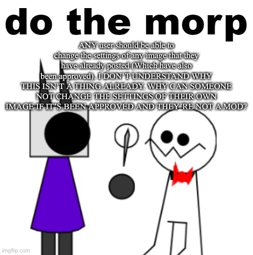 do the morp | ANY user should be able to change the settings of any image that they have already posted (Which have also been approved). I DON’T UNDERSTAND WHY THIS ISN’T A THING ALREADY. WHY CAN SOMEONE NOT CHANGE THE SETTINGS OF THEIR OWN IMAGE IF IT’S BEEN APPROVED AND THEY’RE NOT A MOD? | image tagged in do the morp | made w/ Imgflip meme maker