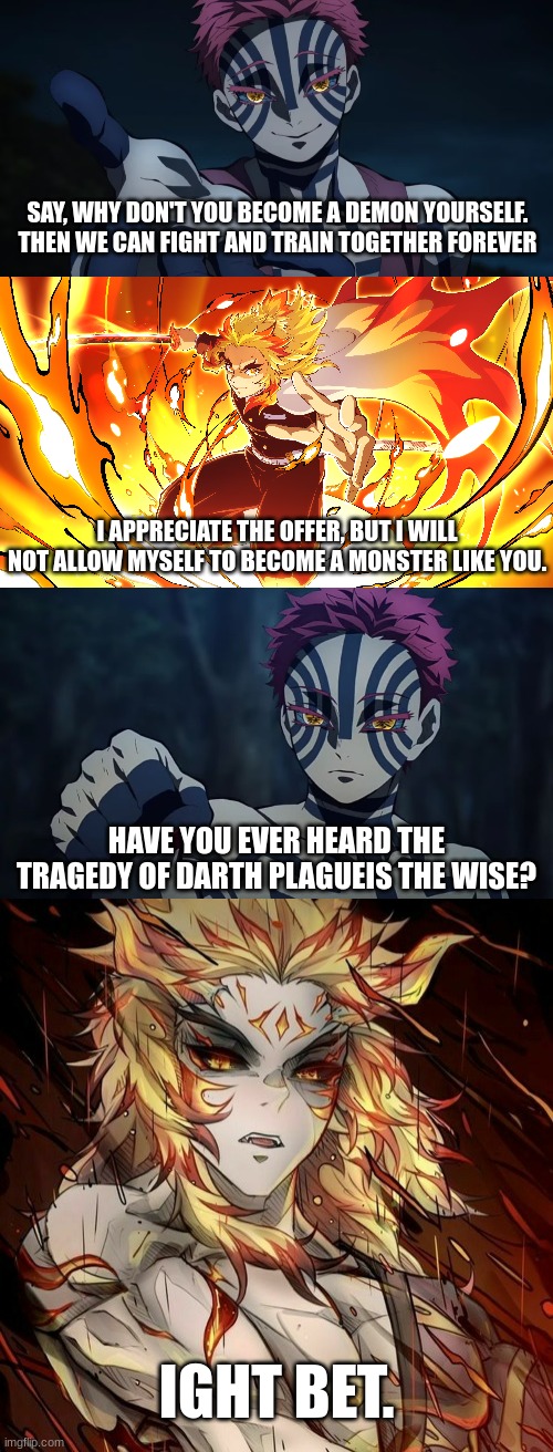 How to win anyone over to Muzan's side (High effort) | SAY, WHY DON'T YOU BECOME A DEMON YOURSELF. THEN WE CAN FIGHT AND TRAIN TOGETHER FOREVER; I APPRECIATE THE OFFER, BUT I WILL NOT ALLOW MYSELF TO BECOME A MONSTER LIKE YOU. HAVE YOU EVER HEARD THE TRAGEDY OF DARTH PLAGUEIS THE WISE? IGHT BET. | image tagged in demon slayer,anime,star wars | made w/ Imgflip meme maker