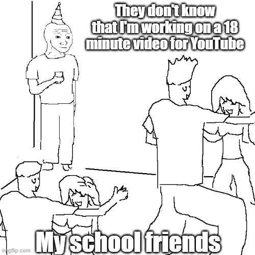 they don't even know | They don't know that I'm working on a 18 minute video for YouTube; My school friends | image tagged in they don't know | made w/ Imgflip meme maker