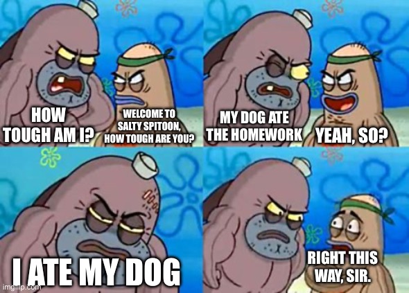how tough are you | HOW TOUGH AM I? WELCOME TO SALTY SPITOON, HOW TOUGH ARE YOU? MY DOG ATE THE HOMEWORK; YEAH, SO? RIGHT THIS WAY, SIR. I ATE MY DOG | image tagged in memes,how tough are you | made w/ Imgflip meme maker