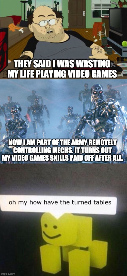 THEY SAID I WAS WASTING MY LIFE PLAYING VIDEO GAMES; NOW I AM PART OF THE ARMY REMOTELY CONTROLLING MECHS. IT TURNS OUT MY VIDEO GAMES SKILLS PAID OFF AFTER ALL. | image tagged in southpark nerd gamer,terminator 2 robots,oh my how have the turned tables | made w/ Imgflip meme maker