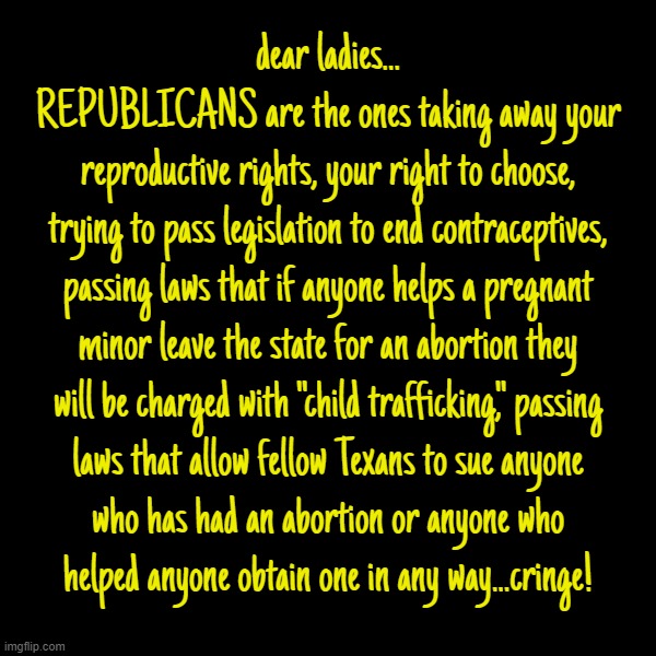dear ladies... cringe... | dear ladies...

REPUBLICANS are the ones taking away your
reproductive rights, your right to choose,
trying to pass legislation to end contraceptives,
passing laws that if anyone helps a pregnant
minor leave the state for an abortion they
will be charged with "child trafficking," passing
laws that allow fellow Texans to sue anyone
who has had an abortion or anyone who
helped anyone obtain one in any way...cringe! | image tagged in ladies,scumbag republicans,screw you,big,time,vote blue | made w/ Imgflip meme maker