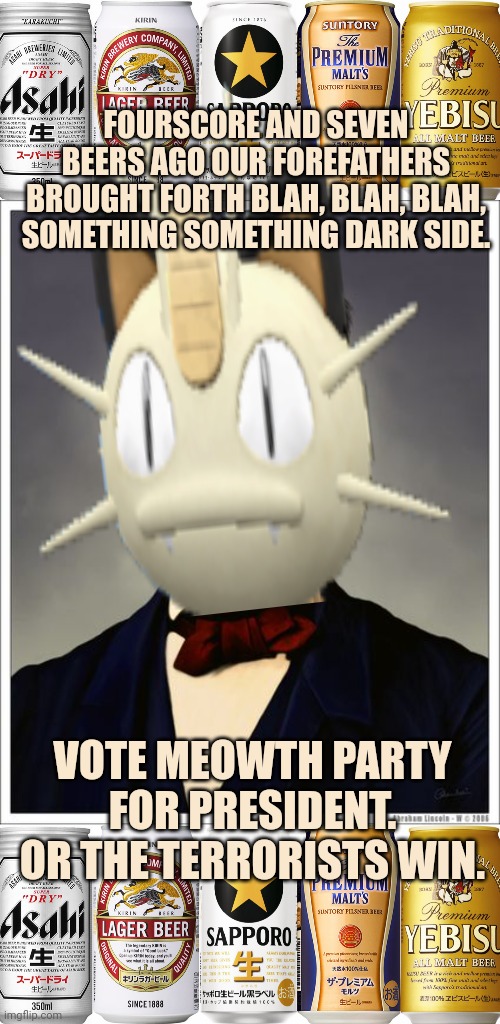 Vote Surlykong/ Meowth Party/ Big Tent party | FOURSCORE AND SEVEN BEERS AGO OUR FOREFATHERS BROUGHT FORTH BLAH, BLAH, BLAH, SOMETHING SOMETHING DARK SIDE. VOTE MEOWTH PARTY FOR PRESIDENT. OR THE TERRORISTS WIN. | image tagged in abraham lincoln,big tent,meowth | made w/ Imgflip meme maker