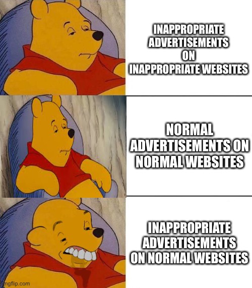 Those Extremely Evil Companies must given Google 99999999999999999999 Trillion Dollars to show those Friepping Ads | INAPPROPRIATE ADVERTISEMENTS ON INAPPROPRIATE WEBSITES; NORMAL ADVERTISEMENTS ON NORMAL WEBSITES; INAPPROPRIATE ADVERTISEMENTS ON NORMAL WEBSITES | image tagged in best better blurst | made w/ Imgflip meme maker