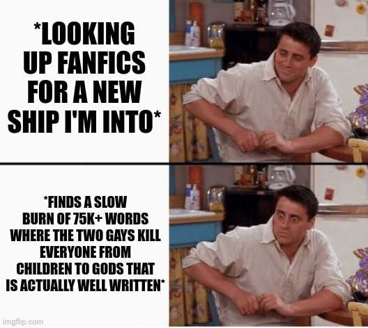 It's... something- (also has 20 chapters) | *LOOKING UP FANFICS FOR A NEW SHIP I'M INTO*; *FINDS A SLOW BURN OF 75K+ WORDS WHERE THE TWO GAYS KILL EVERYONE FROM CHILDREN TO GODS THAT IS ACTUALLY WELL WRITTEN* | image tagged in joey shocked | made w/ Imgflip meme maker