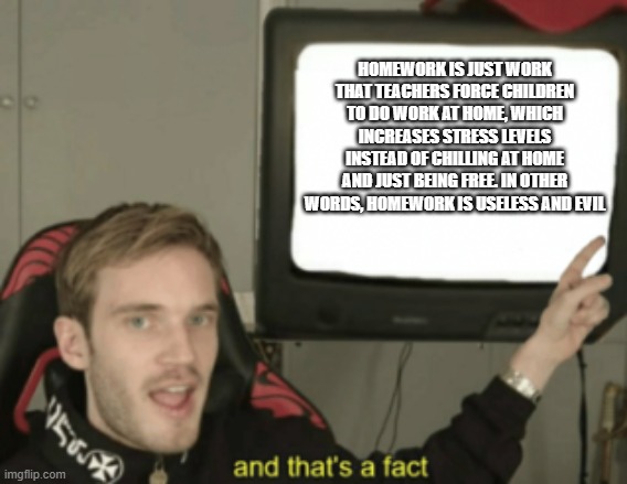 No homework! | HOMEWORK IS JUST WORK THAT TEACHERS FORCE CHILDREN TO DO WORK AT HOME, WHICH INCREASES STRESS LEVELS INSTEAD OF CHILLING AT HOME AND JUST BEING FREE. IN OTHER WORDS, HOMEWORK IS USELESS AND EVIL | image tagged in and that's a fact | made w/ Imgflip meme maker