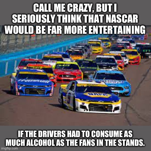 NASCAR | CALL ME CRAZY, BUT I SERIOUSLY THINK THAT NASCAR WOULD BE FAR MORE ENTERTAINING; IF THE DRIVERS HAD TO CONSUME AS MUCH ALCOHOL AS THE FANS IN THE STANDS. | image tagged in nascar | made w/ Imgflip meme maker