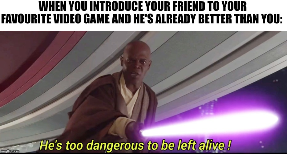 He's too dangerous to be left alive! | WHEN YOU INTRODUCE YOUR FRIEND TO YOUR FAVOURITE VIDEO GAME AND HE'S ALREADY BETTER THAN YOU: | image tagged in he's too dangerous to be left alive | made w/ Imgflip meme maker